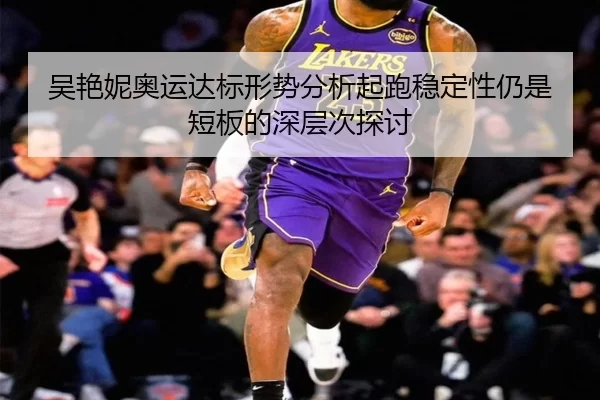 吴艳妮奥运达标形势分析起跑稳定性仍是短板的深层次探讨