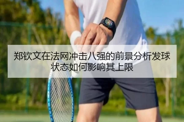 郑钦文在法网冲击八强的前景分析发球状态如何影响其上限